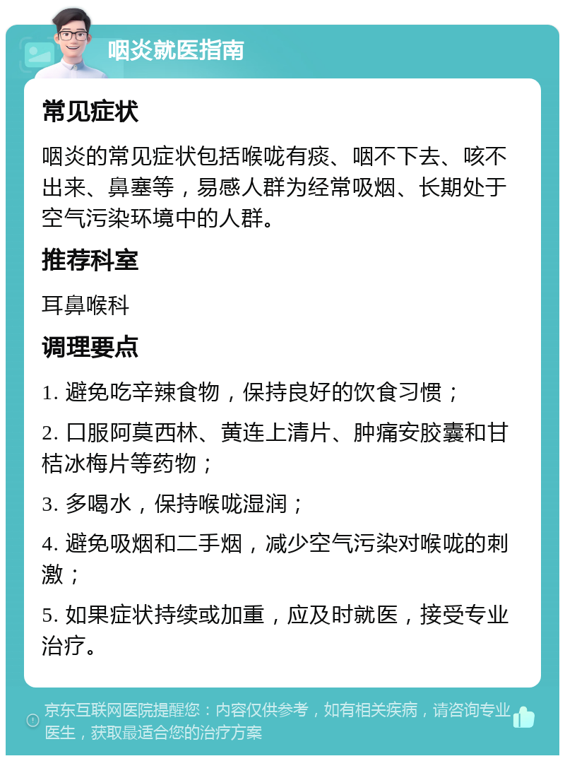 咽炎就医指南 常见症状 咽炎的常见症状包括喉咙有痰、咽不下去、咳不出来、鼻塞等，易感人群为经常吸烟、长期处于空气污染环境中的人群。 推荐科室 耳鼻喉科 调理要点 1. 避免吃辛辣食物，保持良好的饮食习惯； 2. 口服阿莫西林、黄连上清片、肿痛安胶囊和甘桔冰梅片等药物； 3. 多喝水，保持喉咙湿润； 4. 避免吸烟和二手烟，减少空气污染对喉咙的刺激； 5. 如果症状持续或加重，应及时就医，接受专业治疗。