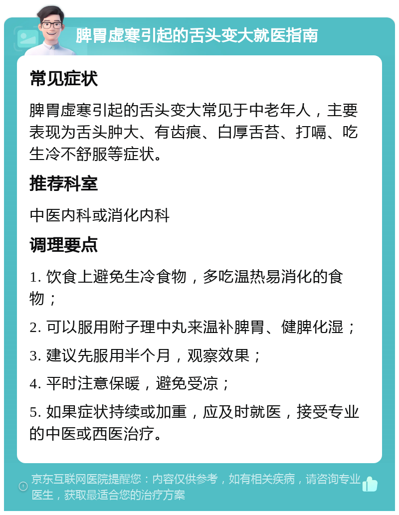 脾胃虚寒引起的舌头变大就医指南 常见症状 脾胃虚寒引起的舌头变大常见于中老年人，主要表现为舌头肿大、有齿痕、白厚舌苔、打嗝、吃生冷不舒服等症状。 推荐科室 中医内科或消化内科 调理要点 1. 饮食上避免生冷食物，多吃温热易消化的食物； 2. 可以服用附子理中丸来温补脾胃、健脾化湿； 3. 建议先服用半个月，观察效果； 4. 平时注意保暖，避免受凉； 5. 如果症状持续或加重，应及时就医，接受专业的中医或西医治疗。