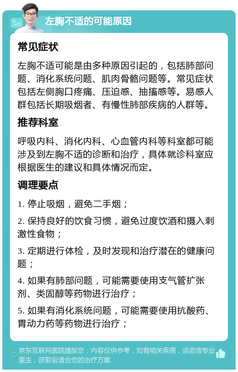 左胸不适的可能原因 常见症状 左胸不适可能是由多种原因引起的，包括肺部问题、消化系统问题、肌肉骨骼问题等。常见症状包括左侧胸口疼痛、压迫感、抽搐感等。易感人群包括长期吸烟者、有慢性肺部疾病的人群等。 推荐科室 呼吸内科、消化内科、心血管内科等科室都可能涉及到左胸不适的诊断和治疗，具体就诊科室应根据医生的建议和具体情况而定。 调理要点 1. 停止吸烟，避免二手烟； 2. 保持良好的饮食习惯，避免过度饮酒和摄入刺激性食物； 3. 定期进行体检，及时发现和治疗潜在的健康问题； 4. 如果有肺部问题，可能需要使用支气管扩张剂、类固醇等药物进行治疗； 5. 如果有消化系统问题，可能需要使用抗酸药、胃动力药等药物进行治疗；