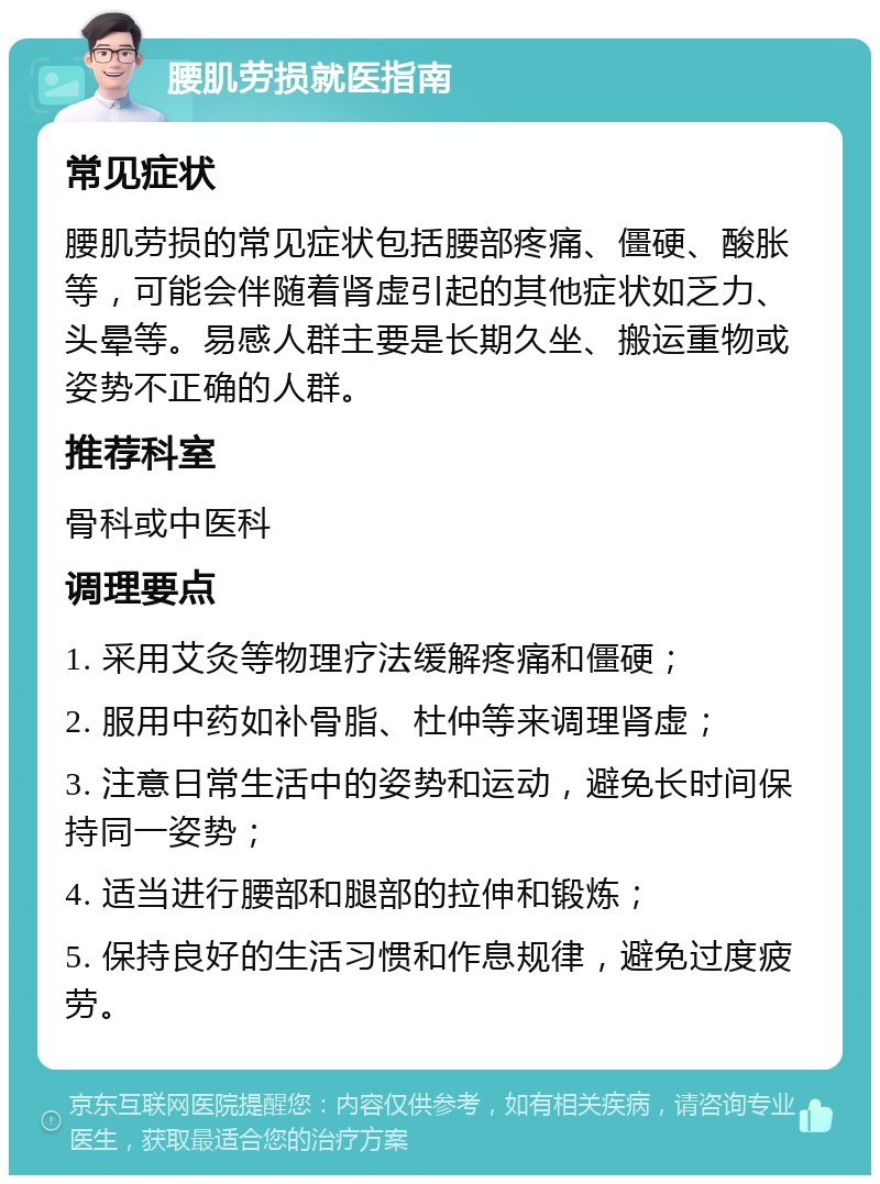 腰肌劳损就医指南 常见症状 腰肌劳损的常见症状包括腰部疼痛、僵硬、酸胀等，可能会伴随着肾虚引起的其他症状如乏力、头晕等。易感人群主要是长期久坐、搬运重物或姿势不正确的人群。 推荐科室 骨科或中医科 调理要点 1. 采用艾灸等物理疗法缓解疼痛和僵硬； 2. 服用中药如补骨脂、杜仲等来调理肾虚； 3. 注意日常生活中的姿势和运动，避免长时间保持同一姿势； 4. 适当进行腰部和腿部的拉伸和锻炼； 5. 保持良好的生活习惯和作息规律，避免过度疲劳。