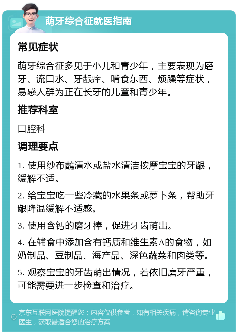 萌牙综合征就医指南 常见症状 萌牙综合征多见于小儿和青少年，主要表现为磨牙、流口水、牙龈痒、啃食东西、烦躁等症状，易感人群为正在长牙的儿童和青少年。 推荐科室 口腔科 调理要点 1. 使用纱布蘸清水或盐水清洁按摩宝宝的牙龈，缓解不适。 2. 给宝宝吃一些冷藏的水果条或萝卜条，帮助牙龈降温缓解不适感。 3. 使用含钙的磨牙棒，促进牙齿萌出。 4. 在辅食中添加含有钙质和维生素A的食物，如奶制品、豆制品、海产品、深色蔬菜和肉类等。 5. 观察宝宝的牙齿萌出情况，若依旧磨牙严重，可能需要进一步检查和治疗。