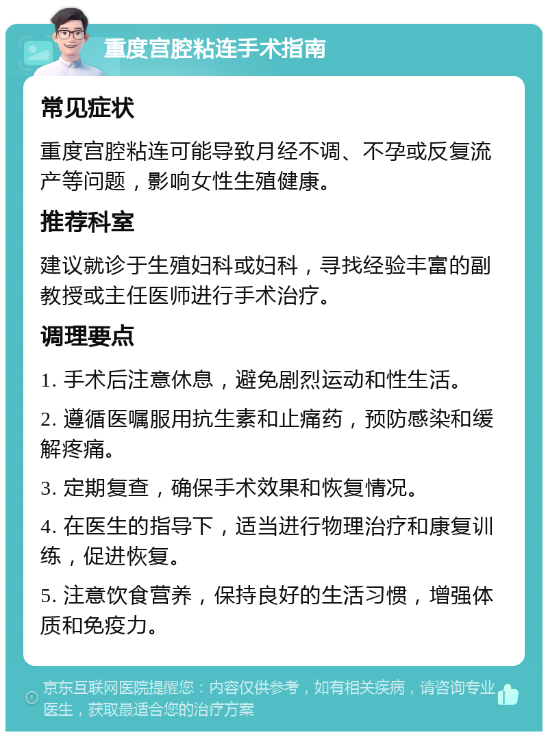 重度宫腔粘连手术指南 常见症状 重度宫腔粘连可能导致月经不调、不孕或反复流产等问题，影响女性生殖健康。 推荐科室 建议就诊于生殖妇科或妇科，寻找经验丰富的副教授或主任医师进行手术治疗。 调理要点 1. 手术后注意休息，避免剧烈运动和性生活。 2. 遵循医嘱服用抗生素和止痛药，预防感染和缓解疼痛。 3. 定期复查，确保手术效果和恢复情况。 4. 在医生的指导下，适当进行物理治疗和康复训练，促进恢复。 5. 注意饮食营养，保持良好的生活习惯，增强体质和免疫力。