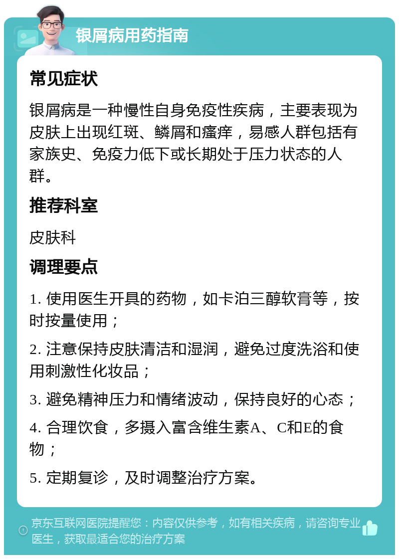 银屑病用药指南 常见症状 银屑病是一种慢性自身免疫性疾病，主要表现为皮肤上出现红斑、鳞屑和瘙痒，易感人群包括有家族史、免疫力低下或长期处于压力状态的人群。 推荐科室 皮肤科 调理要点 1. 使用医生开具的药物，如卡泊三醇软膏等，按时按量使用； 2. 注意保持皮肤清洁和湿润，避免过度洗浴和使用刺激性化妆品； 3. 避免精神压力和情绪波动，保持良好的心态； 4. 合理饮食，多摄入富含维生素A、C和E的食物； 5. 定期复诊，及时调整治疗方案。