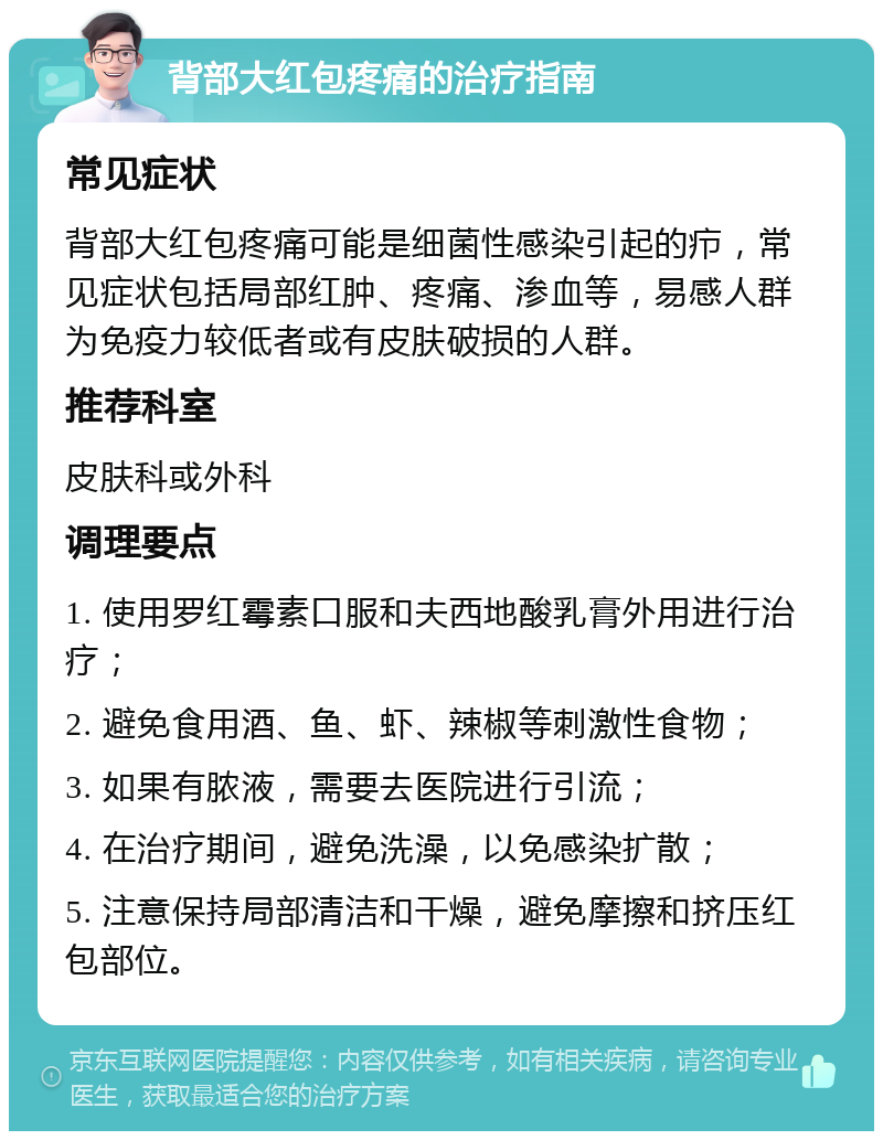 背部大红包疼痛的治疗指南 常见症状 背部大红包疼痛可能是细菌性感染引起的疖，常见症状包括局部红肿、疼痛、渗血等，易感人群为免疫力较低者或有皮肤破损的人群。 推荐科室 皮肤科或外科 调理要点 1. 使用罗红霉素口服和夫西地酸乳膏外用进行治疗； 2. 避免食用酒、鱼、虾、辣椒等刺激性食物； 3. 如果有脓液，需要去医院进行引流； 4. 在治疗期间，避免洗澡，以免感染扩散； 5. 注意保持局部清洁和干燥，避免摩擦和挤压红包部位。