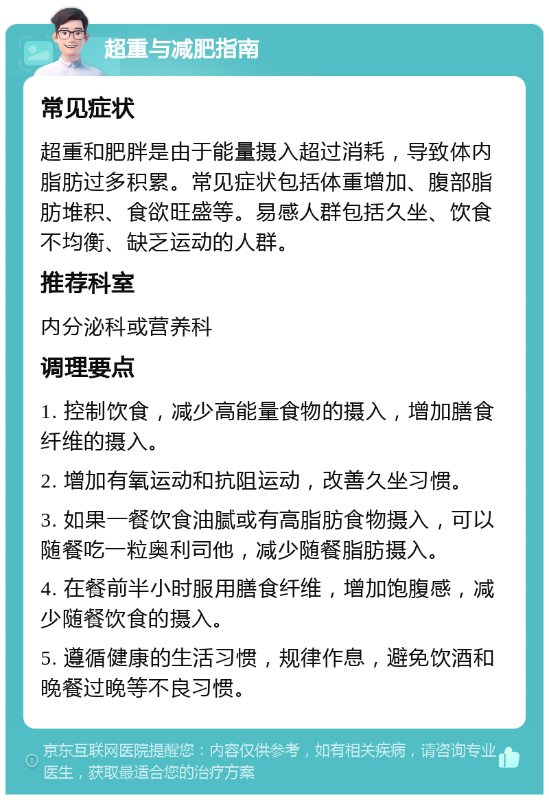 超重与减肥指南 常见症状 超重和肥胖是由于能量摄入超过消耗，导致体内脂肪过多积累。常见症状包括体重增加、腹部脂肪堆积、食欲旺盛等。易感人群包括久坐、饮食不均衡、缺乏运动的人群。 推荐科室 内分泌科或营养科 调理要点 1. 控制饮食，减少高能量食物的摄入，增加膳食纤维的摄入。 2. 增加有氧运动和抗阻运动，改善久坐习惯。 3. 如果一餐饮食油腻或有高脂肪食物摄入，可以随餐吃一粒奥利司他，减少随餐脂肪摄入。 4. 在餐前半小时服用膳食纤维，增加饱腹感，减少随餐饮食的摄入。 5. 遵循健康的生活习惯，规律作息，避免饮酒和晚餐过晚等不良习惯。