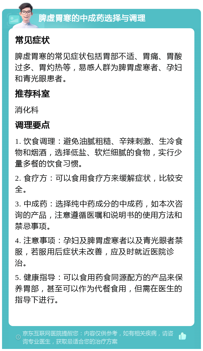 脾虚胃寒的中成药选择与调理 常见症状 脾虚胃寒的常见症状包括胃部不适、胃痛、胃酸过多、胃灼热等，易感人群为脾胃虚寒者、孕妇和青光眼患者。 推荐科室 消化科 调理要点 1. 饮食调理：避免油腻粗糙、辛辣刺激、生冷食物和烟酒，选择低盐、软烂细腻的食物，实行少量多餐的饮食习惯。 2. 食疗方：可以食用食疗方来缓解症状，比较安全。 3. 中成药：选择纯中药成分的中成药，如本次咨询的产品，注意遵循医嘱和说明书的使用方法和禁忌事项。 4. 注意事项：孕妇及脾胃虚寒者以及青光眼者禁服，若服用后症状未改善，应及时就近医院诊治。 5. 健康指导：可以食用药食同源配方的产品来保养胃部，甚至可以作为代餐食用，但需在医生的指导下进行。