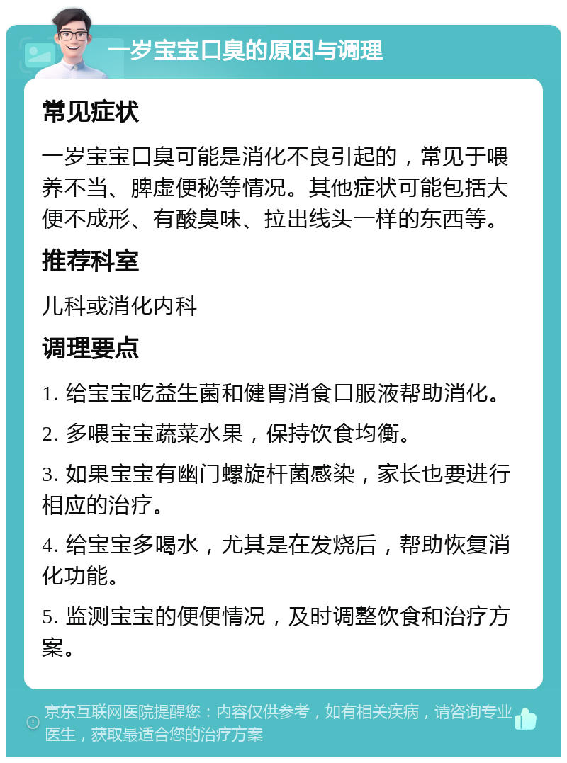 一岁宝宝口臭的原因与调理 常见症状 一岁宝宝口臭可能是消化不良引起的，常见于喂养不当、脾虚便秘等情况。其他症状可能包括大便不成形、有酸臭味、拉出线头一样的东西等。 推荐科室 儿科或消化内科 调理要点 1. 给宝宝吃益生菌和健胃消食口服液帮助消化。 2. 多喂宝宝蔬菜水果，保持饮食均衡。 3. 如果宝宝有幽门螺旋杆菌感染，家长也要进行相应的治疗。 4. 给宝宝多喝水，尤其是在发烧后，帮助恢复消化功能。 5. 监测宝宝的便便情况，及时调整饮食和治疗方案。