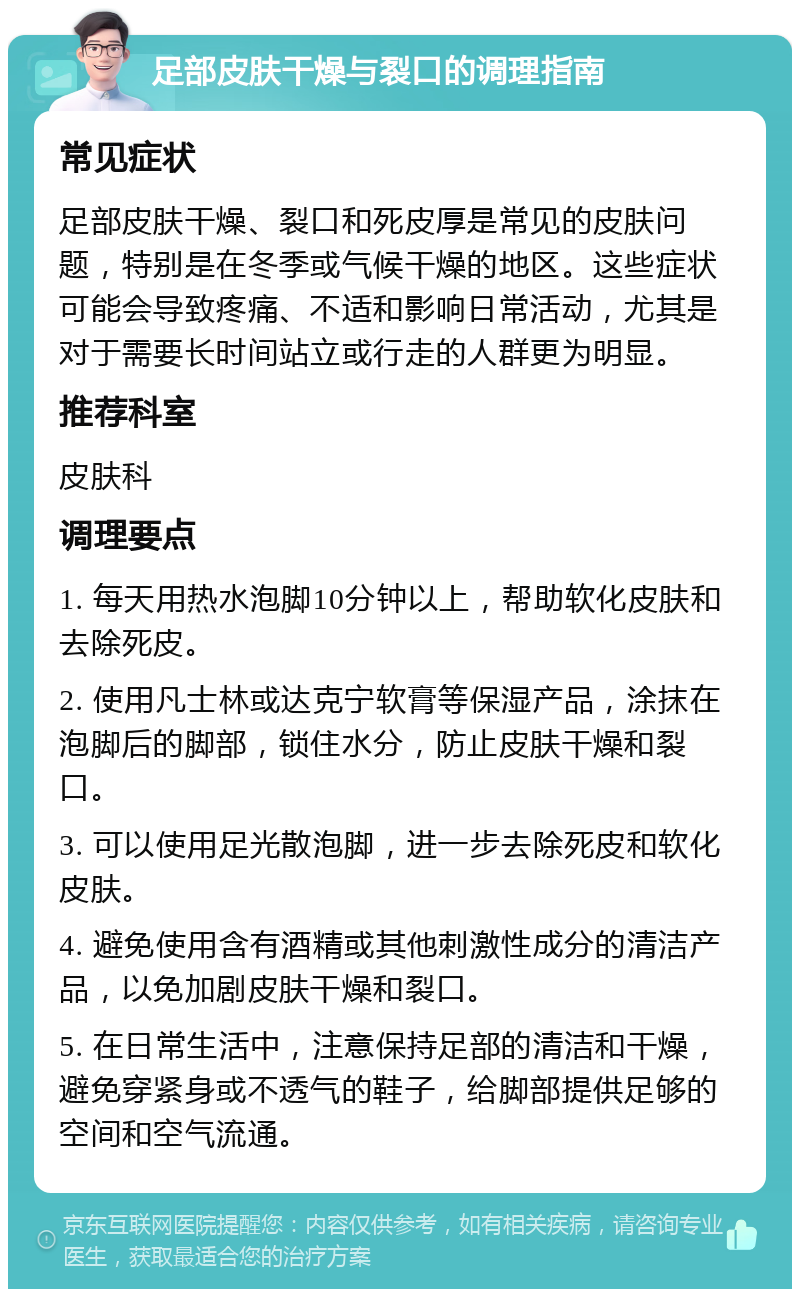 足部皮肤干燥与裂口的调理指南 常见症状 足部皮肤干燥、裂口和死皮厚是常见的皮肤问题，特别是在冬季或气候干燥的地区。这些症状可能会导致疼痛、不适和影响日常活动，尤其是对于需要长时间站立或行走的人群更为明显。 推荐科室 皮肤科 调理要点 1. 每天用热水泡脚10分钟以上，帮助软化皮肤和去除死皮。 2. 使用凡士林或达克宁软膏等保湿产品，涂抹在泡脚后的脚部，锁住水分，防止皮肤干燥和裂口。 3. 可以使用足光散泡脚，进一步去除死皮和软化皮肤。 4. 避免使用含有酒精或其他刺激性成分的清洁产品，以免加剧皮肤干燥和裂口。 5. 在日常生活中，注意保持足部的清洁和干燥，避免穿紧身或不透气的鞋子，给脚部提供足够的空间和空气流通。