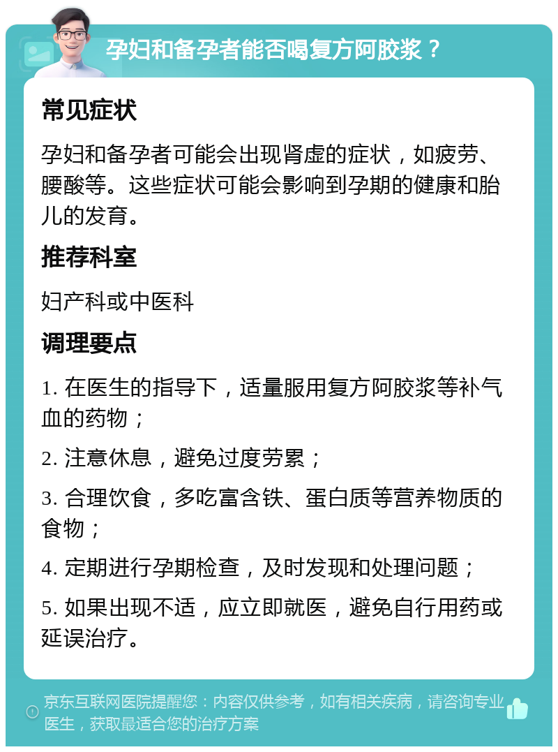 孕妇和备孕者能否喝复方阿胶浆？ 常见症状 孕妇和备孕者可能会出现肾虚的症状，如疲劳、腰酸等。这些症状可能会影响到孕期的健康和胎儿的发育。 推荐科室 妇产科或中医科 调理要点 1. 在医生的指导下，适量服用复方阿胶浆等补气血的药物； 2. 注意休息，避免过度劳累； 3. 合理饮食，多吃富含铁、蛋白质等营养物质的食物； 4. 定期进行孕期检查，及时发现和处理问题； 5. 如果出现不适，应立即就医，避免自行用药或延误治疗。