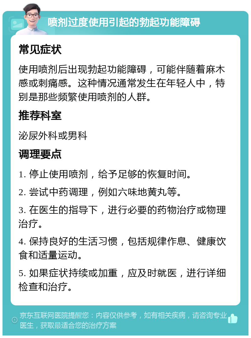 喷剂过度使用引起的勃起功能障碍 常见症状 使用喷剂后出现勃起功能障碍，可能伴随着麻木感或刺痛感。这种情况通常发生在年轻人中，特别是那些频繁使用喷剂的人群。 推荐科室 泌尿外科或男科 调理要点 1. 停止使用喷剂，给予足够的恢复时间。 2. 尝试中药调理，例如六味地黄丸等。 3. 在医生的指导下，进行必要的药物治疗或物理治疗。 4. 保持良好的生活习惯，包括规律作息、健康饮食和适量运动。 5. 如果症状持续或加重，应及时就医，进行详细检查和治疗。