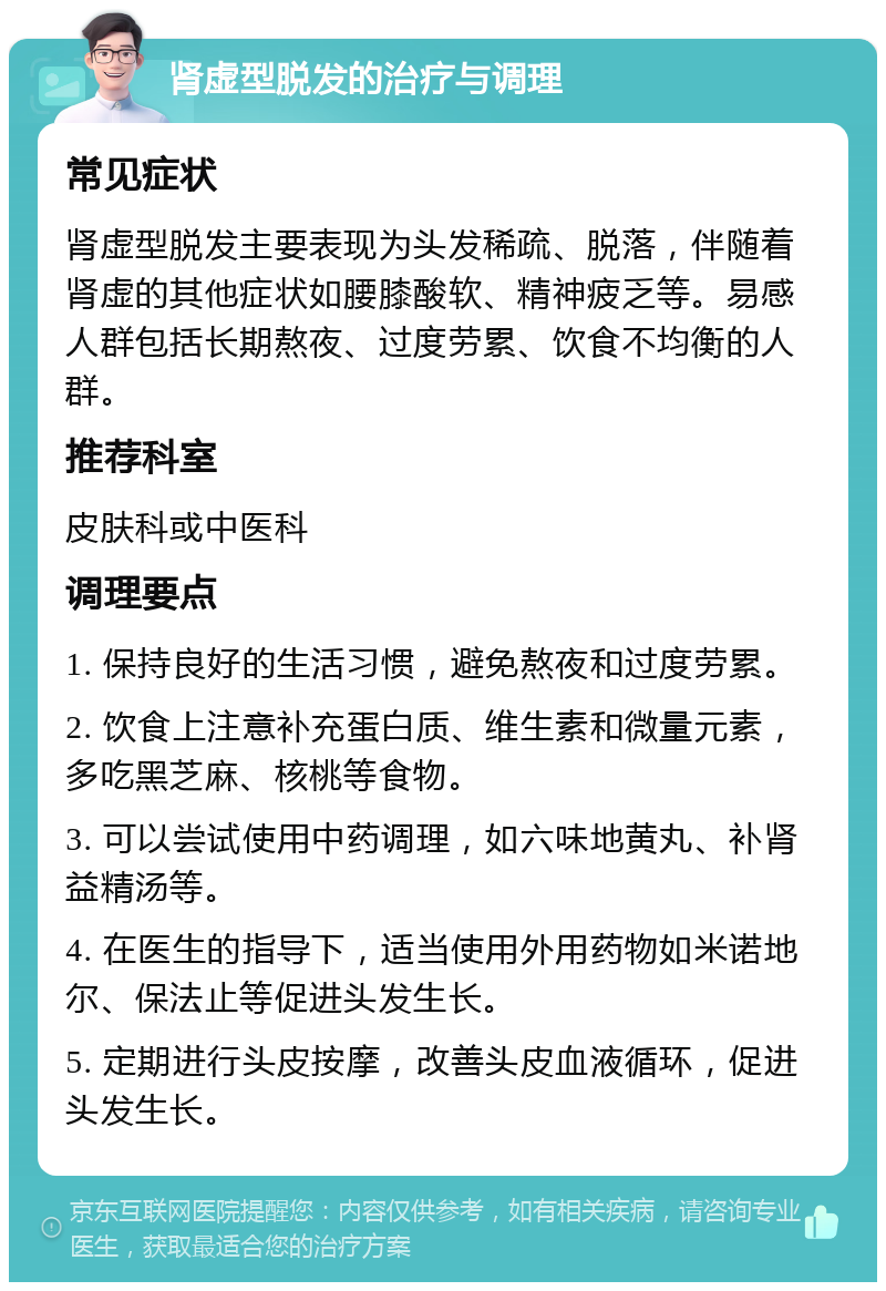 肾虚型脱发的治疗与调理 常见症状 肾虚型脱发主要表现为头发稀疏、脱落，伴随着肾虚的其他症状如腰膝酸软、精神疲乏等。易感人群包括长期熬夜、过度劳累、饮食不均衡的人群。 推荐科室 皮肤科或中医科 调理要点 1. 保持良好的生活习惯，避免熬夜和过度劳累。 2. 饮食上注意补充蛋白质、维生素和微量元素，多吃黑芝麻、核桃等食物。 3. 可以尝试使用中药调理，如六味地黄丸、补肾益精汤等。 4. 在医生的指导下，适当使用外用药物如米诺地尔、保法止等促进头发生长。 5. 定期进行头皮按摩，改善头皮血液循环，促进头发生长。