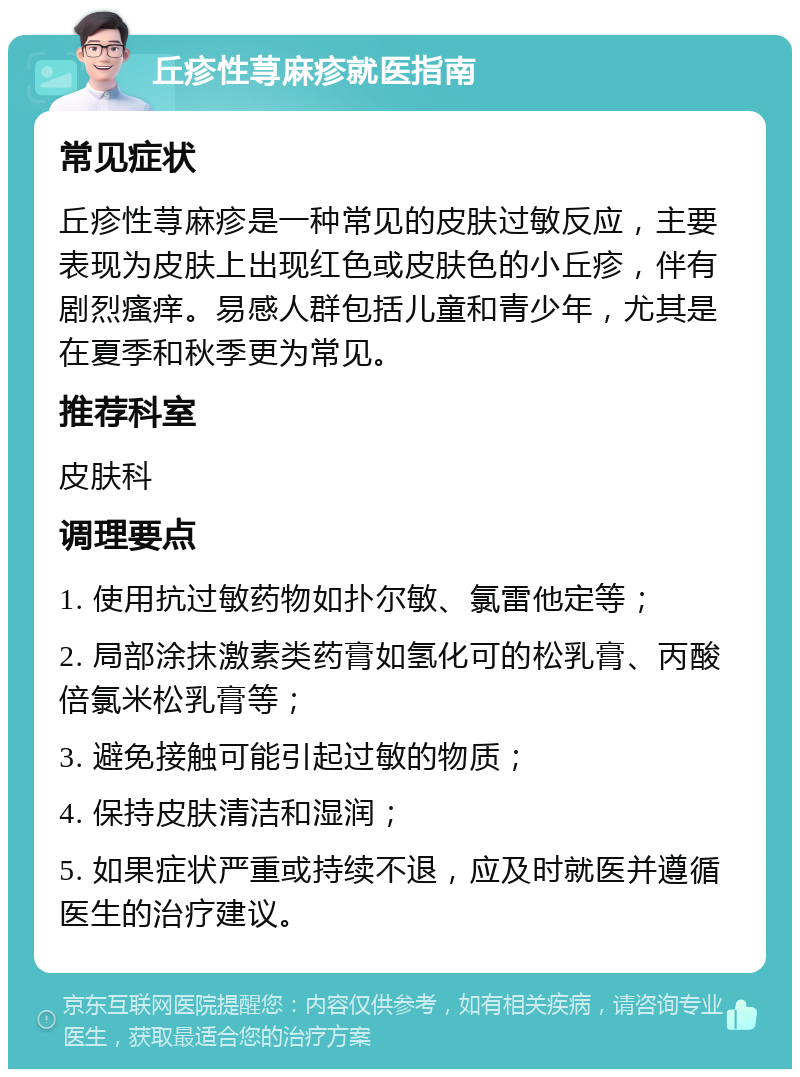 丘疹性荨麻疹就医指南 常见症状 丘疹性荨麻疹是一种常见的皮肤过敏反应，主要表现为皮肤上出现红色或皮肤色的小丘疹，伴有剧烈瘙痒。易感人群包括儿童和青少年，尤其是在夏季和秋季更为常见。 推荐科室 皮肤科 调理要点 1. 使用抗过敏药物如扑尔敏、氯雷他定等； 2. 局部涂抹激素类药膏如氢化可的松乳膏、丙酸倍氯米松乳膏等； 3. 避免接触可能引起过敏的物质； 4. 保持皮肤清洁和湿润； 5. 如果症状严重或持续不退，应及时就医并遵循医生的治疗建议。