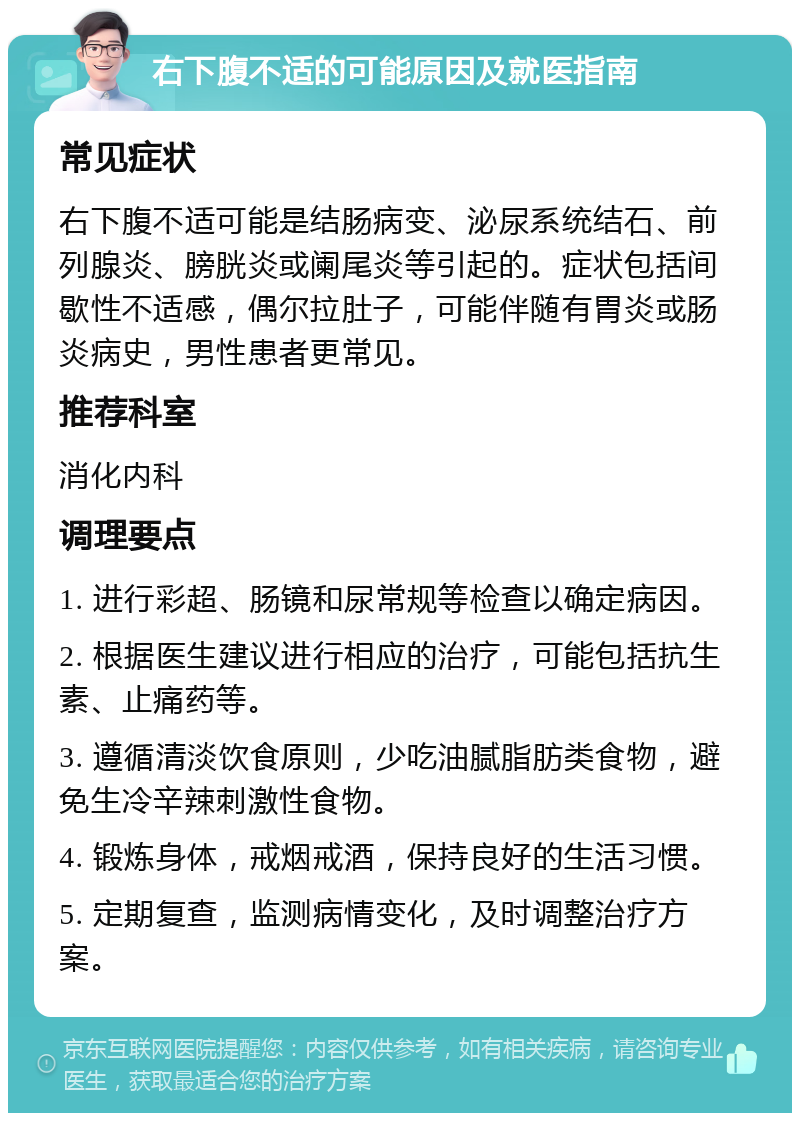 右下腹不适的可能原因及就医指南 常见症状 右下腹不适可能是结肠病变、泌尿系统结石、前列腺炎、膀胱炎或阑尾炎等引起的。症状包括间歇性不适感，偶尔拉肚子，可能伴随有胃炎或肠炎病史，男性患者更常见。 推荐科室 消化内科 调理要点 1. 进行彩超、肠镜和尿常规等检查以确定病因。 2. 根据医生建议进行相应的治疗，可能包括抗生素、止痛药等。 3. 遵循清淡饮食原则，少吃油腻脂肪类食物，避免生冷辛辣刺激性食物。 4. 锻炼身体，戒烟戒酒，保持良好的生活习惯。 5. 定期复查，监测病情变化，及时调整治疗方案。