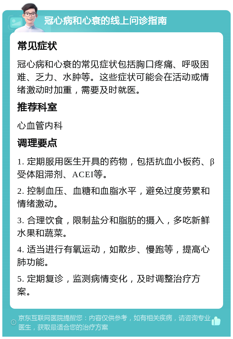 冠心病和心衰的线上问诊指南 常见症状 冠心病和心衰的常见症状包括胸口疼痛、呼吸困难、乏力、水肿等。这些症状可能会在活动或情绪激动时加重，需要及时就医。 推荐科室 心血管内科 调理要点 1. 定期服用医生开具的药物，包括抗血小板药、β受体阻滞剂、ACEI等。 2. 控制血压、血糖和血脂水平，避免过度劳累和情绪激动。 3. 合理饮食，限制盐分和脂肪的摄入，多吃新鲜水果和蔬菜。 4. 适当进行有氧运动，如散步、慢跑等，提高心肺功能。 5. 定期复诊，监测病情变化，及时调整治疗方案。