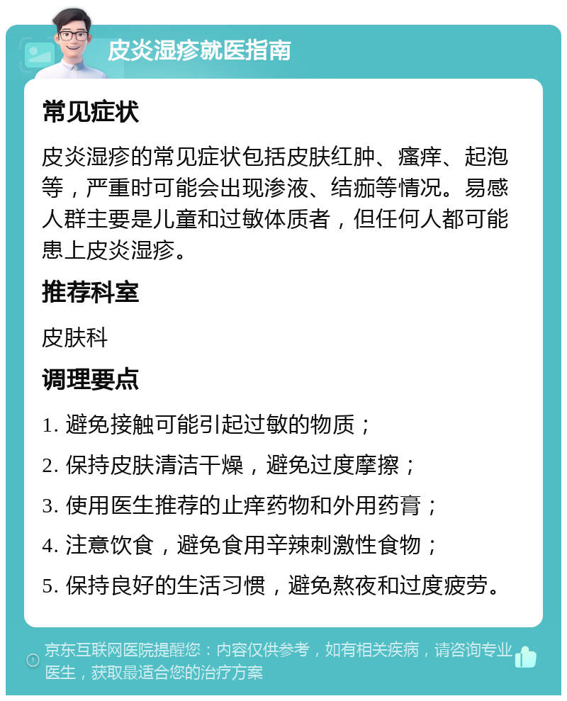 皮炎湿疹就医指南 常见症状 皮炎湿疹的常见症状包括皮肤红肿、瘙痒、起泡等，严重时可能会出现渗液、结痂等情况。易感人群主要是儿童和过敏体质者，但任何人都可能患上皮炎湿疹。 推荐科室 皮肤科 调理要点 1. 避免接触可能引起过敏的物质； 2. 保持皮肤清洁干燥，避免过度摩擦； 3. 使用医生推荐的止痒药物和外用药膏； 4. 注意饮食，避免食用辛辣刺激性食物； 5. 保持良好的生活习惯，避免熬夜和过度疲劳。