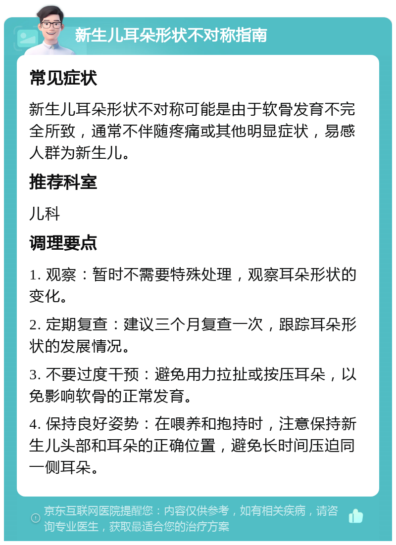 新生儿耳朵形状不对称指南 常见症状 新生儿耳朵形状不对称可能是由于软骨发育不完全所致，通常不伴随疼痛或其他明显症状，易感人群为新生儿。 推荐科室 儿科 调理要点 1. 观察：暂时不需要特殊处理，观察耳朵形状的变化。 2. 定期复查：建议三个月复查一次，跟踪耳朵形状的发展情况。 3. 不要过度干预：避免用力拉扯或按压耳朵，以免影响软骨的正常发育。 4. 保持良好姿势：在喂养和抱持时，注意保持新生儿头部和耳朵的正确位置，避免长时间压迫同一侧耳朵。