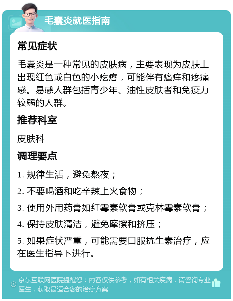 毛囊炎就医指南 常见症状 毛囊炎是一种常见的皮肤病，主要表现为皮肤上出现红色或白色的小疙瘩，可能伴有瘙痒和疼痛感。易感人群包括青少年、油性皮肤者和免疫力较弱的人群。 推荐科室 皮肤科 调理要点 1. 规律生活，避免熬夜； 2. 不要喝酒和吃辛辣上火食物； 3. 使用外用药膏如红霉素软膏或克林霉素软膏； 4. 保持皮肤清洁，避免摩擦和挤压； 5. 如果症状严重，可能需要口服抗生素治疗，应在医生指导下进行。