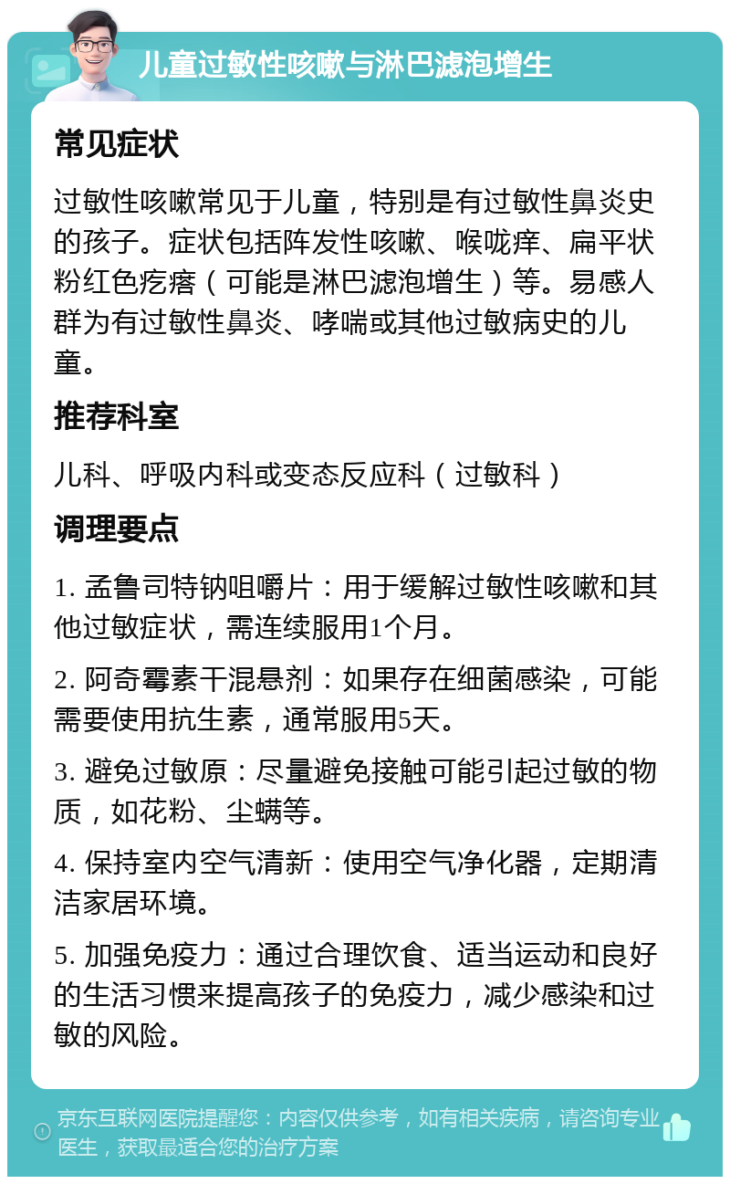 儿童过敏性咳嗽与淋巴滤泡增生 常见症状 过敏性咳嗽常见于儿童，特别是有过敏性鼻炎史的孩子。症状包括阵发性咳嗽、喉咙痒、扁平状粉红色疙瘩（可能是淋巴滤泡增生）等。易感人群为有过敏性鼻炎、哮喘或其他过敏病史的儿童。 推荐科室 儿科、呼吸内科或变态反应科（过敏科） 调理要点 1. 孟鲁司特钠咀嚼片：用于缓解过敏性咳嗽和其他过敏症状，需连续服用1个月。 2. 阿奇霉素干混悬剂：如果存在细菌感染，可能需要使用抗生素，通常服用5天。 3. 避免过敏原：尽量避免接触可能引起过敏的物质，如花粉、尘螨等。 4. 保持室内空气清新：使用空气净化器，定期清洁家居环境。 5. 加强免疫力：通过合理饮食、适当运动和良好的生活习惯来提高孩子的免疫力，减少感染和过敏的风险。