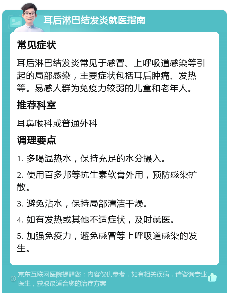 耳后淋巴结发炎就医指南 常见症状 耳后淋巴结发炎常见于感冒、上呼吸道感染等引起的局部感染，主要症状包括耳后肿痛、发热等。易感人群为免疫力较弱的儿童和老年人。 推荐科室 耳鼻喉科或普通外科 调理要点 1. 多喝温热水，保持充足的水分摄入。 2. 使用百多邦等抗生素软膏外用，预防感染扩散。 3. 避免沾水，保持局部清洁干燥。 4. 如有发热或其他不适症状，及时就医。 5. 加强免疫力，避免感冒等上呼吸道感染的发生。