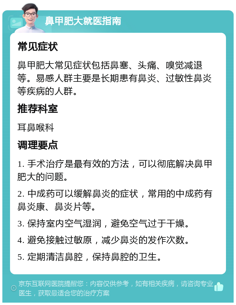 鼻甲肥大就医指南 常见症状 鼻甲肥大常见症状包括鼻塞、头痛、嗅觉减退等。易感人群主要是长期患有鼻炎、过敏性鼻炎等疾病的人群。 推荐科室 耳鼻喉科 调理要点 1. 手术治疗是最有效的方法，可以彻底解决鼻甲肥大的问题。 2. 中成药可以缓解鼻炎的症状，常用的中成药有鼻炎康、鼻炎片等。 3. 保持室内空气湿润，避免空气过于干燥。 4. 避免接触过敏原，减少鼻炎的发作次数。 5. 定期清洁鼻腔，保持鼻腔的卫生。