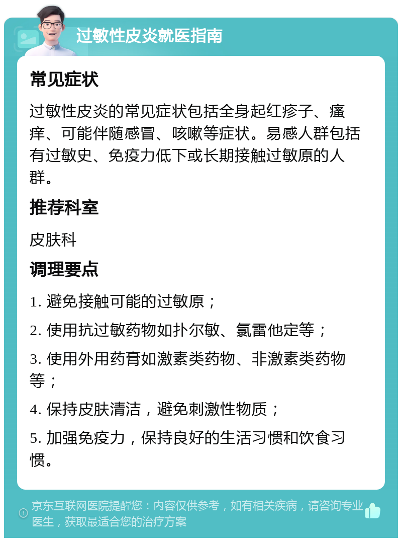 过敏性皮炎就医指南 常见症状 过敏性皮炎的常见症状包括全身起红疹子、瘙痒、可能伴随感冒、咳嗽等症状。易感人群包括有过敏史、免疫力低下或长期接触过敏原的人群。 推荐科室 皮肤科 调理要点 1. 避免接触可能的过敏原； 2. 使用抗过敏药物如扑尔敏、氯雷他定等； 3. 使用外用药膏如激素类药物、非激素类药物等； 4. 保持皮肤清洁，避免刺激性物质； 5. 加强免疫力，保持良好的生活习惯和饮食习惯。