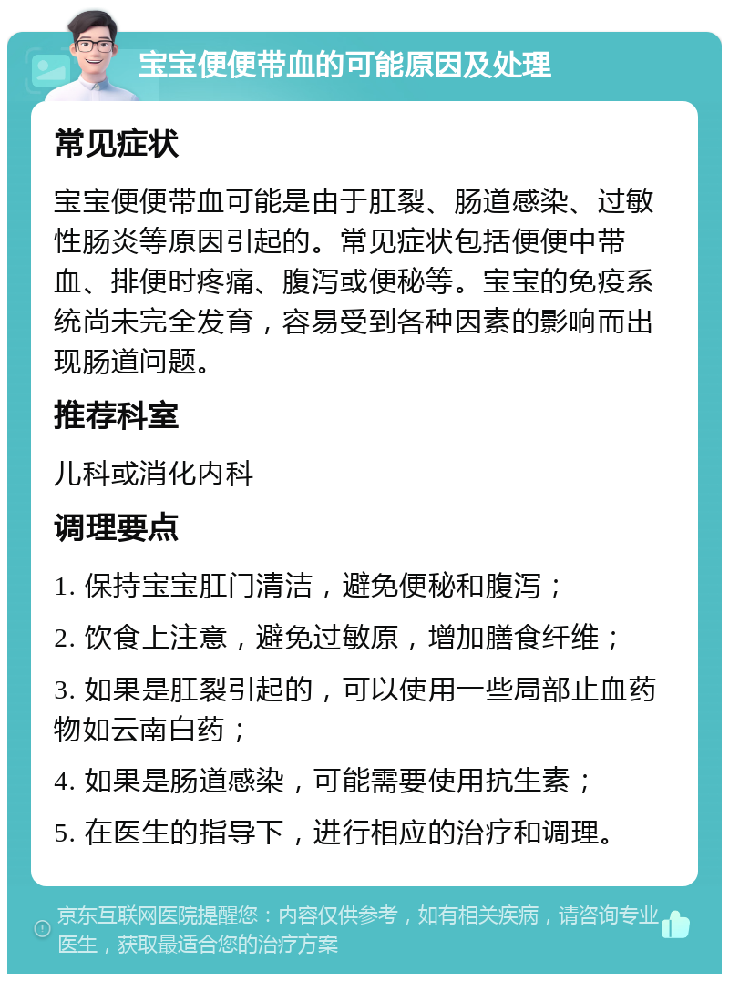 宝宝便便带血的可能原因及处理 常见症状 宝宝便便带血可能是由于肛裂、肠道感染、过敏性肠炎等原因引起的。常见症状包括便便中带血、排便时疼痛、腹泻或便秘等。宝宝的免疫系统尚未完全发育，容易受到各种因素的影响而出现肠道问题。 推荐科室 儿科或消化内科 调理要点 1. 保持宝宝肛门清洁，避免便秘和腹泻； 2. 饮食上注意，避免过敏原，增加膳食纤维； 3. 如果是肛裂引起的，可以使用一些局部止血药物如云南白药； 4. 如果是肠道感染，可能需要使用抗生素； 5. 在医生的指导下，进行相应的治疗和调理。