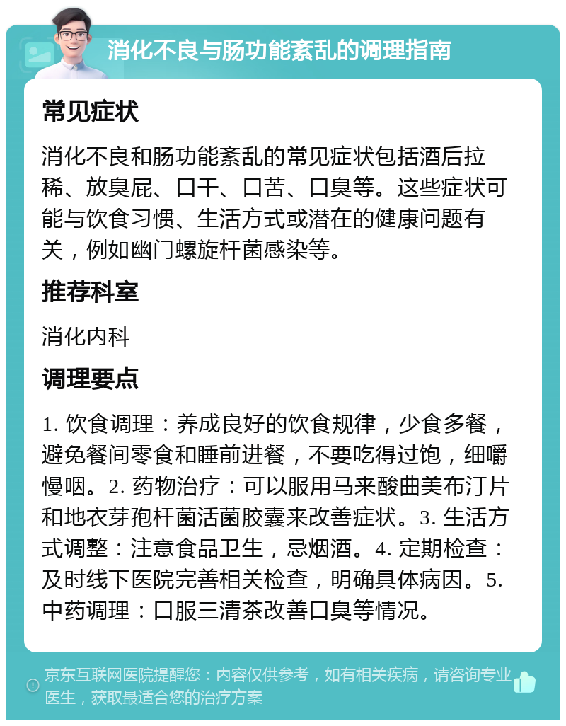 消化不良与肠功能紊乱的调理指南 常见症状 消化不良和肠功能紊乱的常见症状包括酒后拉稀、放臭屁、口干、口苦、口臭等。这些症状可能与饮食习惯、生活方式或潜在的健康问题有关，例如幽门螺旋杆菌感染等。 推荐科室 消化内科 调理要点 1. 饮食调理：养成良好的饮食规律，少食多餐，避免餐间零食和睡前进餐，不要吃得过饱，细嚼慢咽。2. 药物治疗：可以服用马来酸曲美布汀片和地衣芽孢杆菌活菌胶囊来改善症状。3. 生活方式调整：注意食品卫生，忌烟酒。4. 定期检查：及时线下医院完善相关检查，明确具体病因。5. 中药调理：口服三清茶改善口臭等情况。