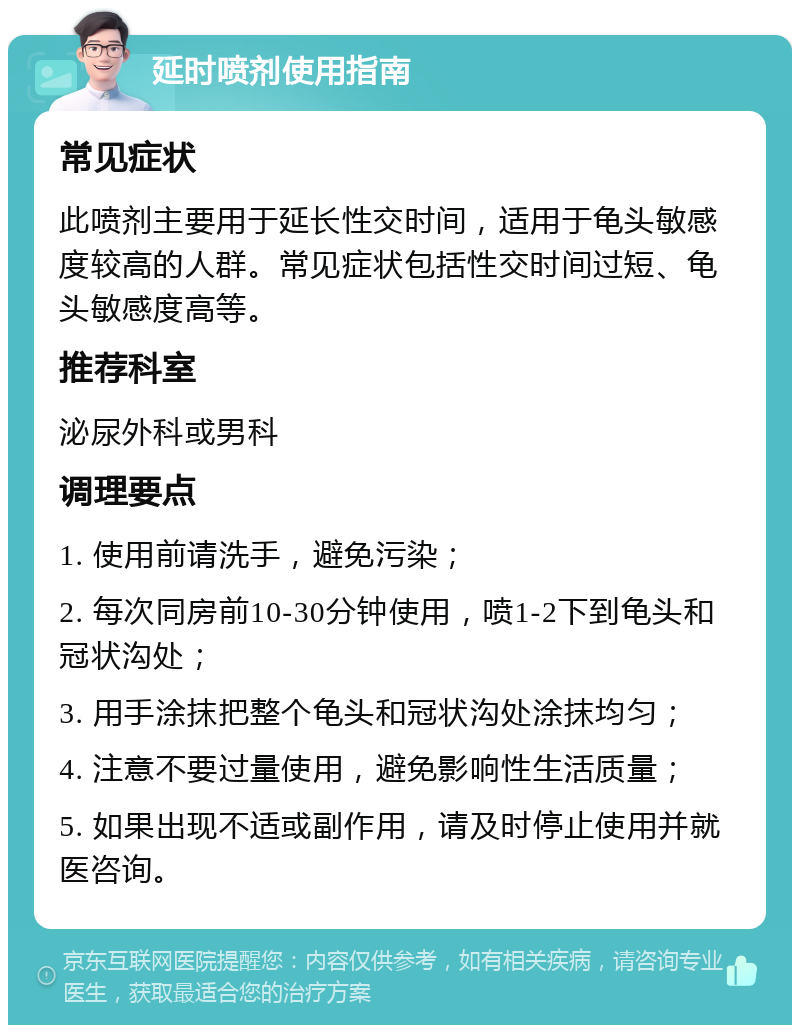 延时喷剂使用指南 常见症状 此喷剂主要用于延长性交时间，适用于龟头敏感度较高的人群。常见症状包括性交时间过短、龟头敏感度高等。 推荐科室 泌尿外科或男科 调理要点 1. 使用前请洗手，避免污染； 2. 每次同房前10-30分钟使用，喷1-2下到龟头和冠状沟处； 3. 用手涂抹把整个龟头和冠状沟处涂抹均匀； 4. 注意不要过量使用，避免影响性生活质量； 5. 如果出现不适或副作用，请及时停止使用并就医咨询。