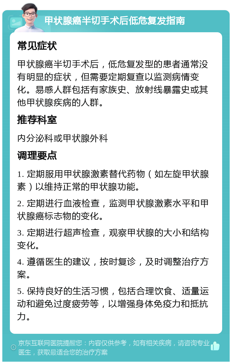 甲状腺癌半切手术后低危复发指南 常见症状 甲状腺癌半切手术后，低危复发型的患者通常没有明显的症状，但需要定期复查以监测病情变化。易感人群包括有家族史、放射线暴露史或其他甲状腺疾病的人群。 推荐科室 内分泌科或甲状腺外科 调理要点 1. 定期服用甲状腺激素替代药物（如左旋甲状腺素）以维持正常的甲状腺功能。 2. 定期进行血液检查，监测甲状腺激素水平和甲状腺癌标志物的变化。 3. 定期进行超声检查，观察甲状腺的大小和结构变化。 4. 遵循医生的建议，按时复诊，及时调整治疗方案。 5. 保持良好的生活习惯，包括合理饮食、适量运动和避免过度疲劳等，以增强身体免疫力和抵抗力。