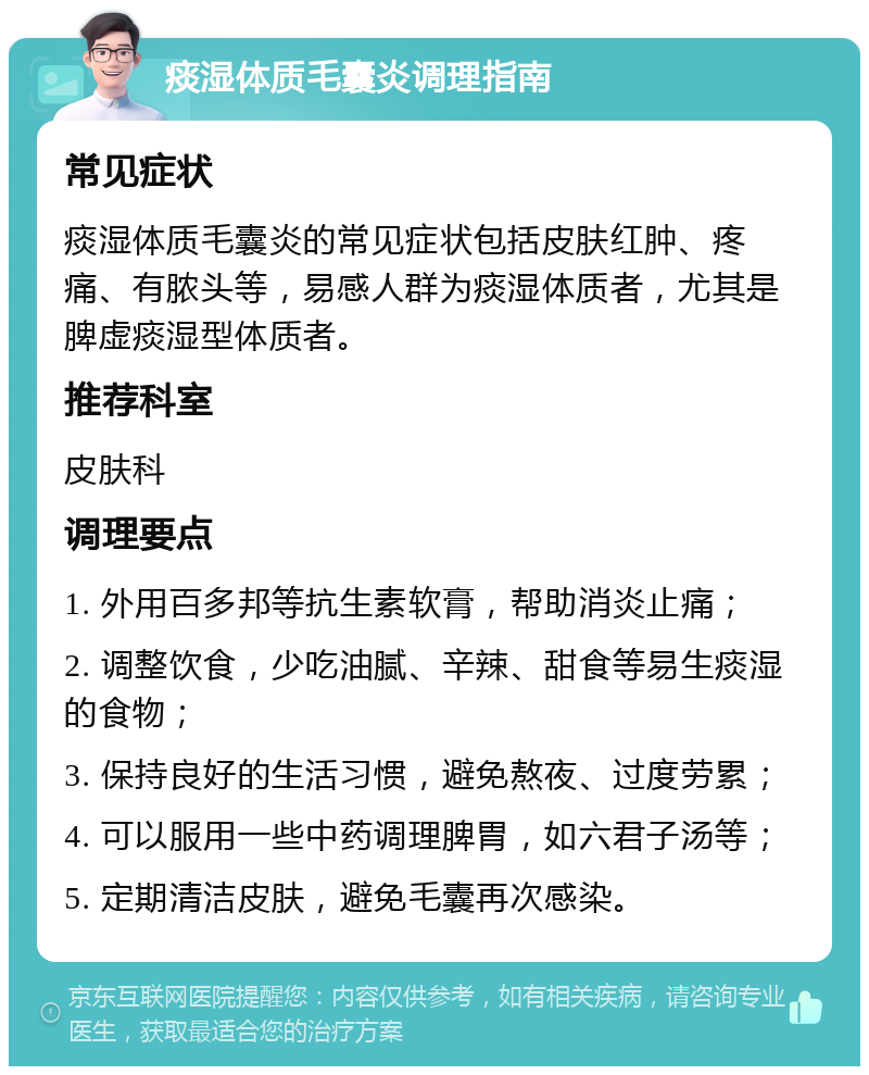 痰湿体质毛囊炎调理指南 常见症状 痰湿体质毛囊炎的常见症状包括皮肤红肿、疼痛、有脓头等，易感人群为痰湿体质者，尤其是脾虚痰湿型体质者。 推荐科室 皮肤科 调理要点 1. 外用百多邦等抗生素软膏，帮助消炎止痛； 2. 调整饮食，少吃油腻、辛辣、甜食等易生痰湿的食物； 3. 保持良好的生活习惯，避免熬夜、过度劳累； 4. 可以服用一些中药调理脾胃，如六君子汤等； 5. 定期清洁皮肤，避免毛囊再次感染。