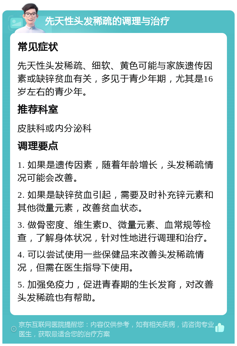 先天性头发稀疏的调理与治疗 常见症状 先天性头发稀疏、细软、黄色可能与家族遗传因素或缺锌贫血有关，多见于青少年期，尤其是16岁左右的青少年。 推荐科室 皮肤科或内分泌科 调理要点 1. 如果是遗传因素，随着年龄增长，头发稀疏情况可能会改善。 2. 如果是缺锌贫血引起，需要及时补充锌元素和其他微量元素，改善贫血状态。 3. 做骨密度、维生素D、微量元素、血常规等检查，了解身体状况，针对性地进行调理和治疗。 4. 可以尝试使用一些保健品来改善头发稀疏情况，但需在医生指导下使用。 5. 加强免疫力，促进青春期的生长发育，对改善头发稀疏也有帮助。