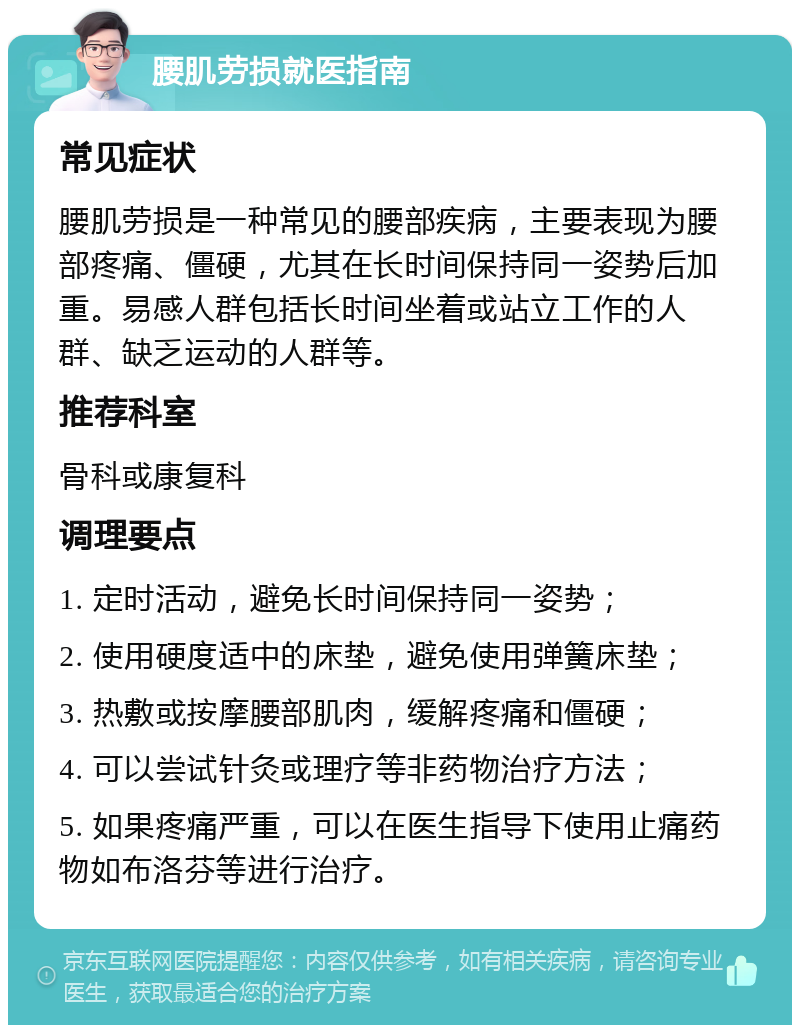 腰肌劳损就医指南 常见症状 腰肌劳损是一种常见的腰部疾病，主要表现为腰部疼痛、僵硬，尤其在长时间保持同一姿势后加重。易感人群包括长时间坐着或站立工作的人群、缺乏运动的人群等。 推荐科室 骨科或康复科 调理要点 1. 定时活动，避免长时间保持同一姿势； 2. 使用硬度适中的床垫，避免使用弹簧床垫； 3. 热敷或按摩腰部肌肉，缓解疼痛和僵硬； 4. 可以尝试针灸或理疗等非药物治疗方法； 5. 如果疼痛严重，可以在医生指导下使用止痛药物如布洛芬等进行治疗。