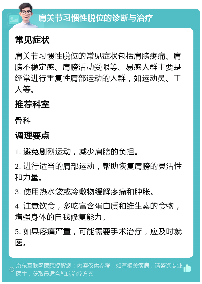 肩关节习惯性脱位的诊断与治疗 常见症状 肩关节习惯性脱位的常见症状包括肩膀疼痛、肩膀不稳定感、肩膀活动受限等。易感人群主要是经常进行重复性肩部运动的人群，如运动员、工人等。 推荐科室 骨科 调理要点 1. 避免剧烈运动，减少肩膀的负担。 2. 进行适当的肩部运动，帮助恢复肩膀的灵活性和力量。 3. 使用热水袋或冷敷物缓解疼痛和肿胀。 4. 注意饮食，多吃富含蛋白质和维生素的食物，增强身体的自我修复能力。 5. 如果疼痛严重，可能需要手术治疗，应及时就医。