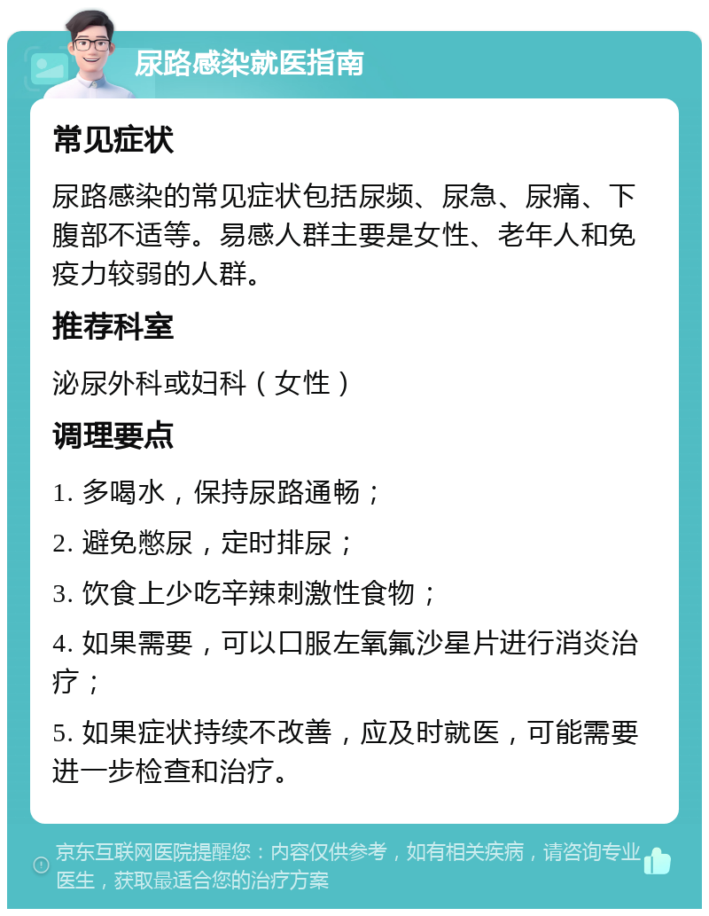 尿路感染就医指南 常见症状 尿路感染的常见症状包括尿频、尿急、尿痛、下腹部不适等。易感人群主要是女性、老年人和免疫力较弱的人群。 推荐科室 泌尿外科或妇科（女性） 调理要点 1. 多喝水，保持尿路通畅； 2. 避免憋尿，定时排尿； 3. 饮食上少吃辛辣刺激性食物； 4. 如果需要，可以口服左氧氟沙星片进行消炎治疗； 5. 如果症状持续不改善，应及时就医，可能需要进一步检查和治疗。