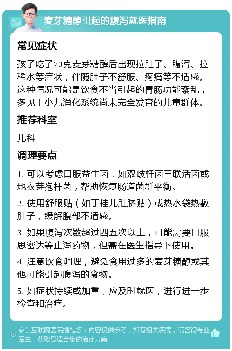 麦芽糖醇引起的腹泻就医指南 常见症状 孩子吃了70克麦芽糖醇后出现拉肚子、腹泻、拉稀水等症状，伴随肚子不舒服、疼痛等不适感。这种情况可能是饮食不当引起的胃肠功能紊乱，多见于小儿消化系统尚未完全发育的儿童群体。 推荐科室 儿科 调理要点 1. 可以考虑口服益生菌，如双歧杆菌三联活菌或地衣芽孢杆菌，帮助恢复肠道菌群平衡。 2. 使用舒服贴（如丁桂儿肚脐贴）或热水袋热敷肚子，缓解腹部不适感。 3. 如果腹泻次数超过四五次以上，可能需要口服思密达等止泻药物，但需在医生指导下使用。 4. 注意饮食调理，避免食用过多的麦芽糖醇或其他可能引起腹泻的食物。 5. 如症状持续或加重，应及时就医，进行进一步检查和治疗。