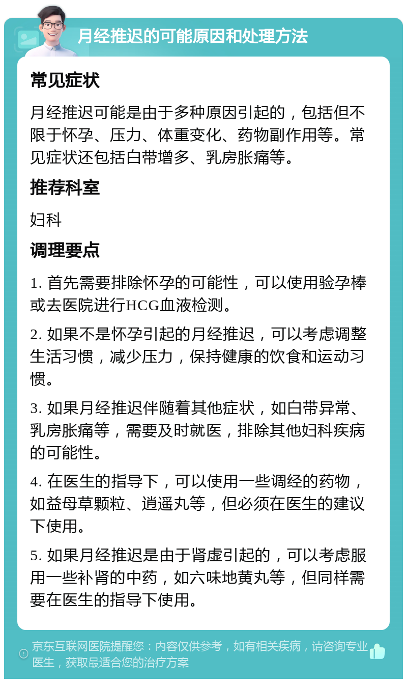 月经推迟的可能原因和处理方法 常见症状 月经推迟可能是由于多种原因引起的，包括但不限于怀孕、压力、体重变化、药物副作用等。常见症状还包括白带增多、乳房胀痛等。 推荐科室 妇科 调理要点 1. 首先需要排除怀孕的可能性，可以使用验孕棒或去医院进行HCG血液检测。 2. 如果不是怀孕引起的月经推迟，可以考虑调整生活习惯，减少压力，保持健康的饮食和运动习惯。 3. 如果月经推迟伴随着其他症状，如白带异常、乳房胀痛等，需要及时就医，排除其他妇科疾病的可能性。 4. 在医生的指导下，可以使用一些调经的药物，如益母草颗粒、逍遥丸等，但必须在医生的建议下使用。 5. 如果月经推迟是由于肾虚引起的，可以考虑服用一些补肾的中药，如六味地黄丸等，但同样需要在医生的指导下使用。