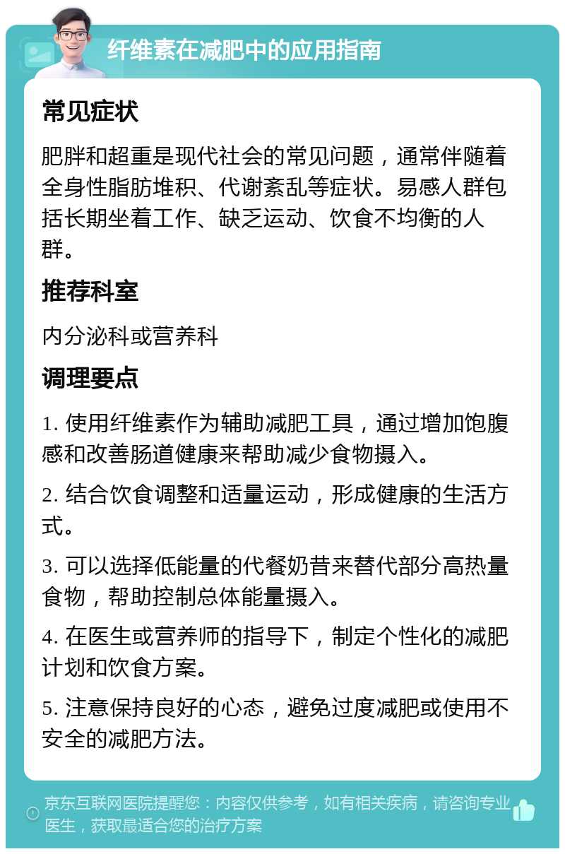 纤维素在减肥中的应用指南 常见症状 肥胖和超重是现代社会的常见问题，通常伴随着全身性脂肪堆积、代谢紊乱等症状。易感人群包括长期坐着工作、缺乏运动、饮食不均衡的人群。 推荐科室 内分泌科或营养科 调理要点 1. 使用纤维素作为辅助减肥工具，通过增加饱腹感和改善肠道健康来帮助减少食物摄入。 2. 结合饮食调整和适量运动，形成健康的生活方式。 3. 可以选择低能量的代餐奶昔来替代部分高热量食物，帮助控制总体能量摄入。 4. 在医生或营养师的指导下，制定个性化的减肥计划和饮食方案。 5. 注意保持良好的心态，避免过度减肥或使用不安全的减肥方法。