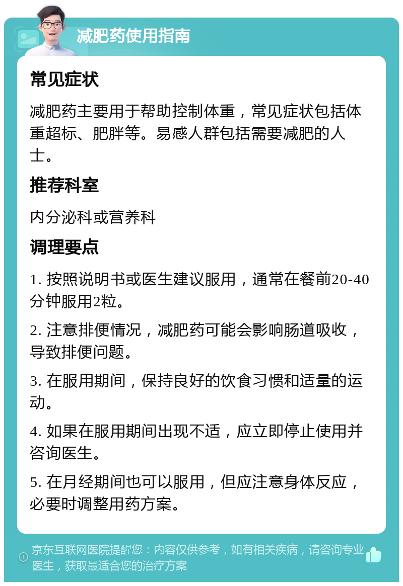 减肥药使用指南 常见症状 减肥药主要用于帮助控制体重，常见症状包括体重超标、肥胖等。易感人群包括需要减肥的人士。 推荐科室 内分泌科或营养科 调理要点 1. 按照说明书或医生建议服用，通常在餐前20-40分钟服用2粒。 2. 注意排便情况，减肥药可能会影响肠道吸收，导致排便问题。 3. 在服用期间，保持良好的饮食习惯和适量的运动。 4. 如果在服用期间出现不适，应立即停止使用并咨询医生。 5. 在月经期间也可以服用，但应注意身体反应，必要时调整用药方案。