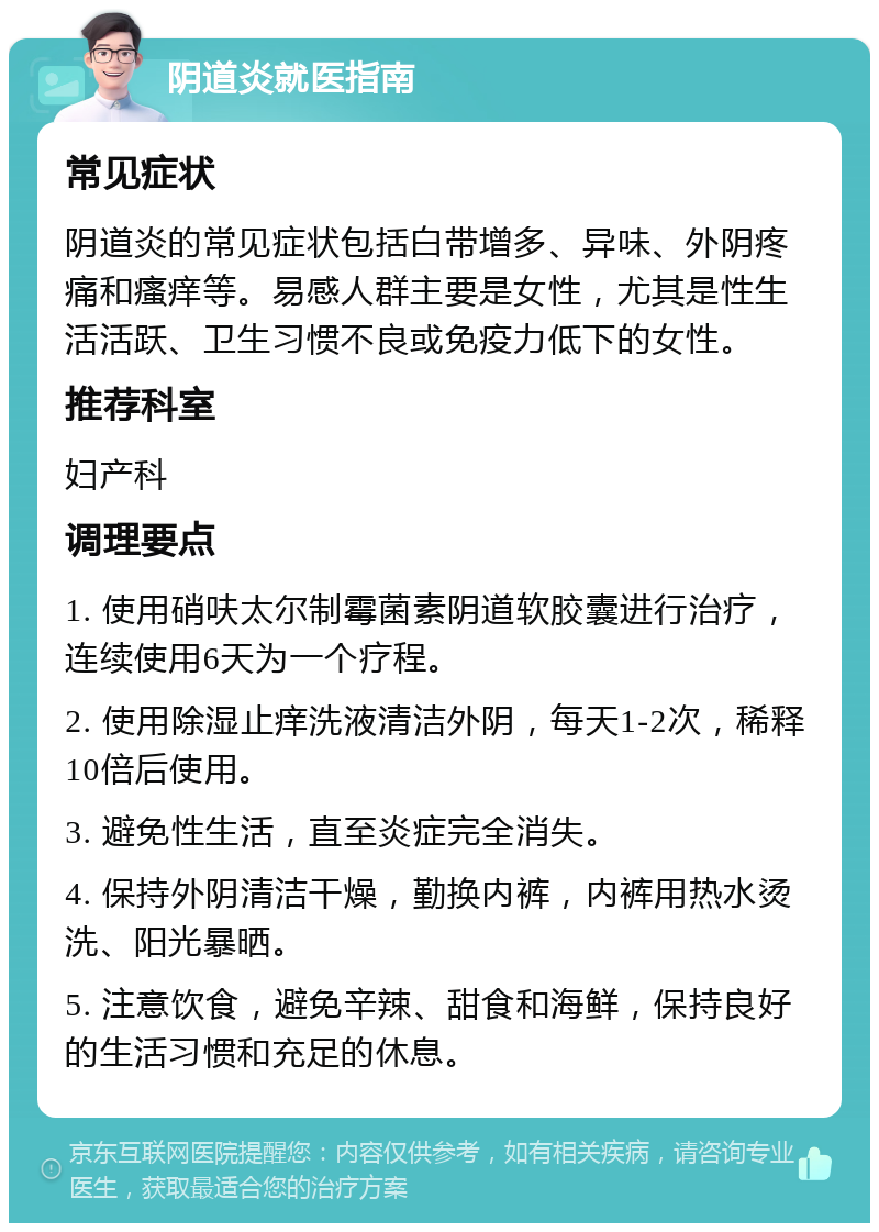 阴道炎就医指南 常见症状 阴道炎的常见症状包括白带增多、异味、外阴疼痛和瘙痒等。易感人群主要是女性，尤其是性生活活跃、卫生习惯不良或免疫力低下的女性。 推荐科室 妇产科 调理要点 1. 使用硝呋太尔制霉菌素阴道软胶囊进行治疗，连续使用6天为一个疗程。 2. 使用除湿止痒洗液清洁外阴，每天1-2次，稀释10倍后使用。 3. 避免性生活，直至炎症完全消失。 4. 保持外阴清洁干燥，勤换内裤，内裤用热水烫洗、阳光暴晒。 5. 注意饮食，避免辛辣、甜食和海鲜，保持良好的生活习惯和充足的休息。