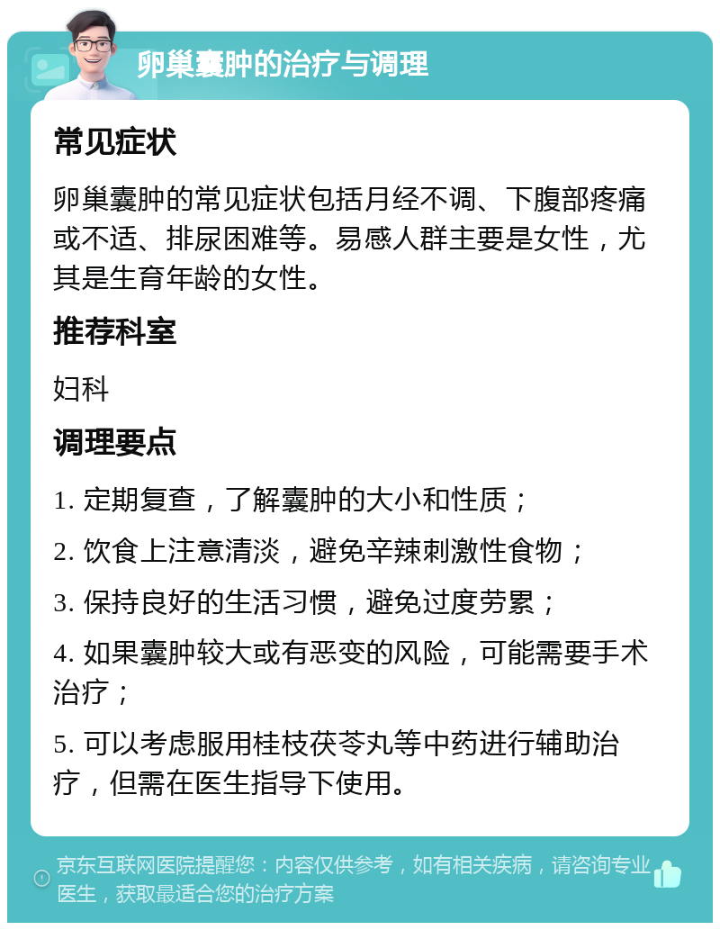 卵巢囊肿的治疗与调理 常见症状 卵巢囊肿的常见症状包括月经不调、下腹部疼痛或不适、排尿困难等。易感人群主要是女性，尤其是生育年龄的女性。 推荐科室 妇科 调理要点 1. 定期复查，了解囊肿的大小和性质； 2. 饮食上注意清淡，避免辛辣刺激性食物； 3. 保持良好的生活习惯，避免过度劳累； 4. 如果囊肿较大或有恶变的风险，可能需要手术治疗； 5. 可以考虑服用桂枝茯苓丸等中药进行辅助治疗，但需在医生指导下使用。