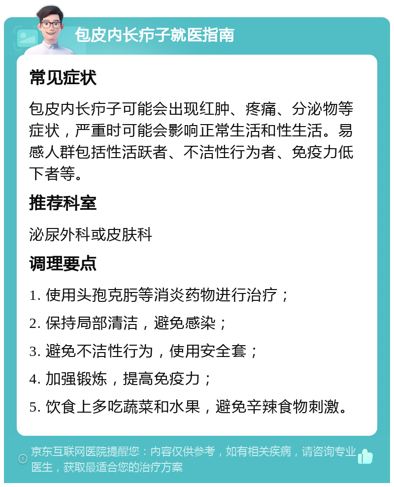 包皮内长疖子就医指南 常见症状 包皮内长疖子可能会出现红肿、疼痛、分泌物等症状，严重时可能会影响正常生活和性生活。易感人群包括性活跃者、不洁性行为者、免疫力低下者等。 推荐科室 泌尿外科或皮肤科 调理要点 1. 使用头孢克肟等消炎药物进行治疗； 2. 保持局部清洁，避免感染； 3. 避免不洁性行为，使用安全套； 4. 加强锻炼，提高免疫力； 5. 饮食上多吃蔬菜和水果，避免辛辣食物刺激。