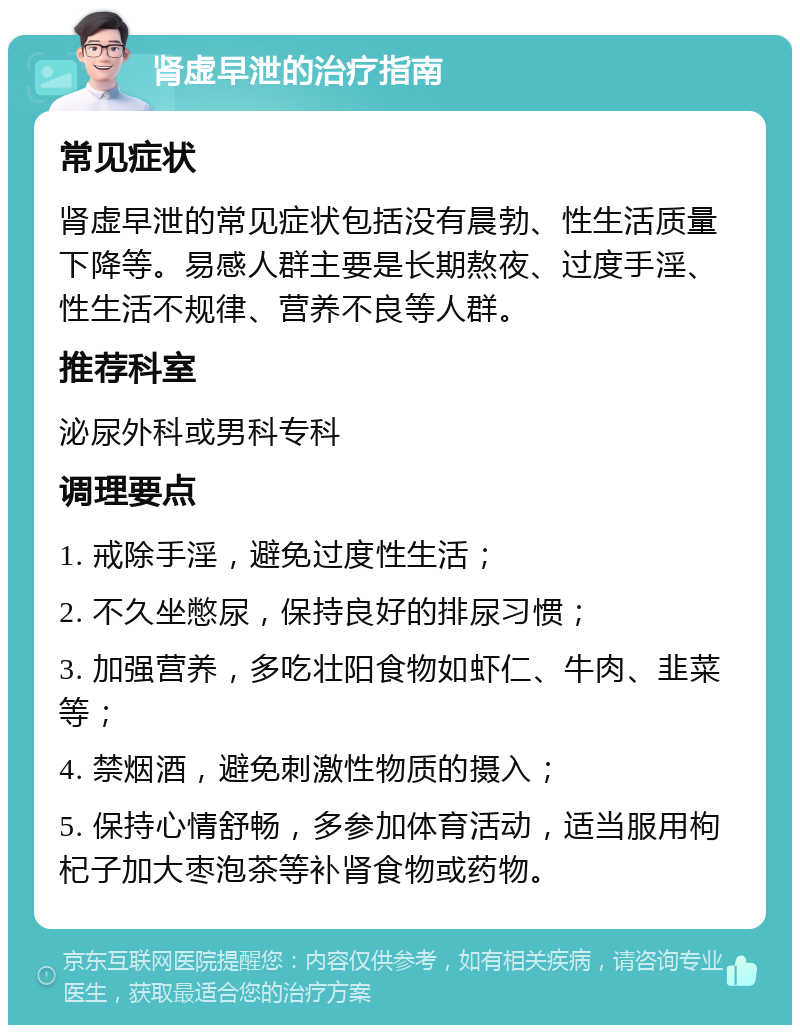 肾虚早泄的治疗指南 常见症状 肾虚早泄的常见症状包括没有晨勃、性生活质量下降等。易感人群主要是长期熬夜、过度手淫、性生活不规律、营养不良等人群。 推荐科室 泌尿外科或男科专科 调理要点 1. 戒除手淫，避免过度性生活； 2. 不久坐憋尿，保持良好的排尿习惯； 3. 加强营养，多吃壮阳食物如虾仁、牛肉、韭菜等； 4. 禁烟酒，避免刺激性物质的摄入； 5. 保持心情舒畅，多参加体育活动，适当服用枸杞子加大枣泡茶等补肾食物或药物。