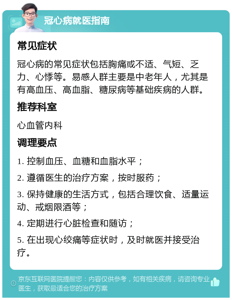 冠心病就医指南 常见症状 冠心病的常见症状包括胸痛或不适、气短、乏力、心悸等。易感人群主要是中老年人，尤其是有高血压、高血脂、糖尿病等基础疾病的人群。 推荐科室 心血管内科 调理要点 1. 控制血压、血糖和血脂水平； 2. 遵循医生的治疗方案，按时服药； 3. 保持健康的生活方式，包括合理饮食、适量运动、戒烟限酒等； 4. 定期进行心脏检查和随访； 5. 在出现心绞痛等症状时，及时就医并接受治疗。