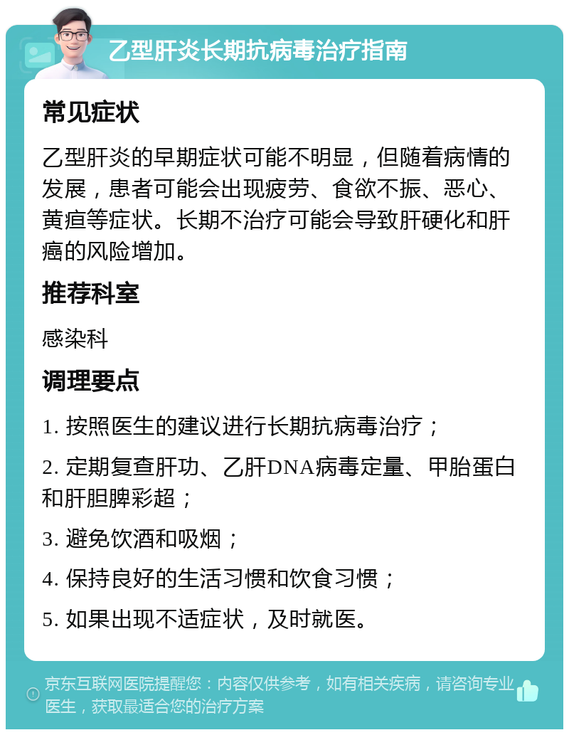 乙型肝炎长期抗病毒治疗指南 常见症状 乙型肝炎的早期症状可能不明显，但随着病情的发展，患者可能会出现疲劳、食欲不振、恶心、黄疸等症状。长期不治疗可能会导致肝硬化和肝癌的风险增加。 推荐科室 感染科 调理要点 1. 按照医生的建议进行长期抗病毒治疗； 2. 定期复查肝功、乙肝DNA病毒定量、甲胎蛋白和肝胆脾彩超； 3. 避免饮酒和吸烟； 4. 保持良好的生活习惯和饮食习惯； 5. 如果出现不适症状，及时就医。