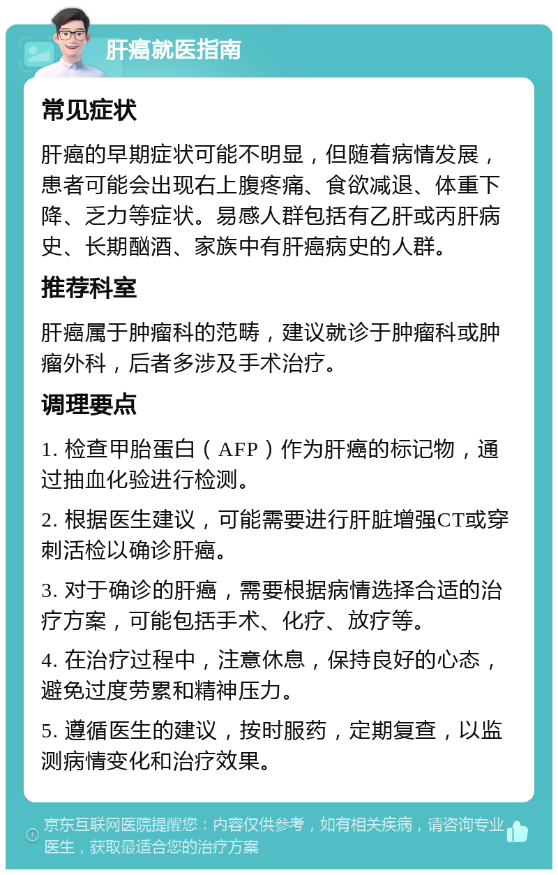 肝癌就医指南 常见症状 肝癌的早期症状可能不明显，但随着病情发展，患者可能会出现右上腹疼痛、食欲减退、体重下降、乏力等症状。易感人群包括有乙肝或丙肝病史、长期酗酒、家族中有肝癌病史的人群。 推荐科室 肝癌属于肿瘤科的范畴，建议就诊于肿瘤科或肿瘤外科，后者多涉及手术治疗。 调理要点 1. 检查甲胎蛋白（AFP）作为肝癌的标记物，通过抽血化验进行检测。 2. 根据医生建议，可能需要进行肝脏增强CT或穿刺活检以确诊肝癌。 3. 对于确诊的肝癌，需要根据病情选择合适的治疗方案，可能包括手术、化疗、放疗等。 4. 在治疗过程中，注意休息，保持良好的心态，避免过度劳累和精神压力。 5. 遵循医生的建议，按时服药，定期复查，以监测病情变化和治疗效果。