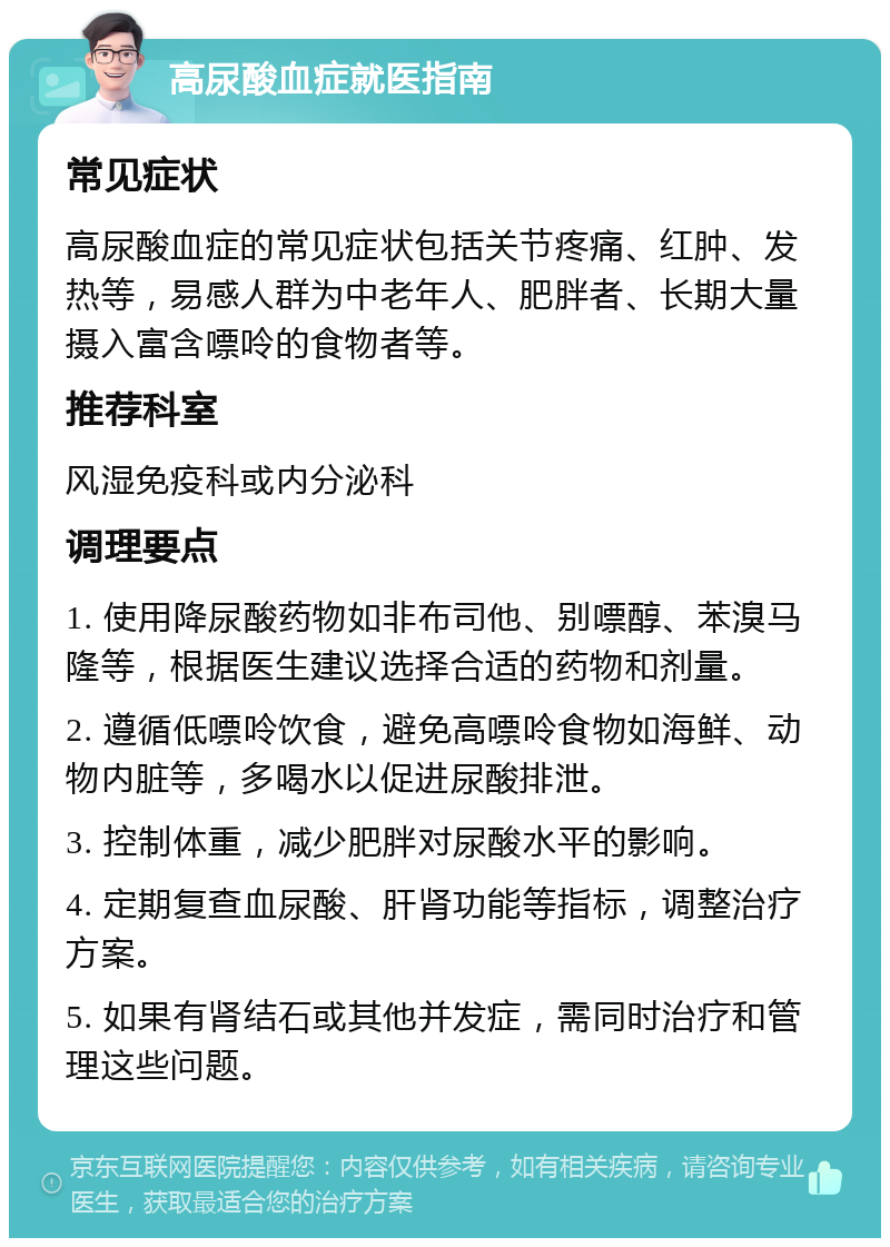 高尿酸血症就医指南 常见症状 高尿酸血症的常见症状包括关节疼痛、红肿、发热等，易感人群为中老年人、肥胖者、长期大量摄入富含嘌呤的食物者等。 推荐科室 风湿免疫科或内分泌科 调理要点 1. 使用降尿酸药物如非布司他、别嘌醇、苯溴马隆等，根据医生建议选择合适的药物和剂量。 2. 遵循低嘌呤饮食，避免高嘌呤食物如海鲜、动物内脏等，多喝水以促进尿酸排泄。 3. 控制体重，减少肥胖对尿酸水平的影响。 4. 定期复查血尿酸、肝肾功能等指标，调整治疗方案。 5. 如果有肾结石或其他并发症，需同时治疗和管理这些问题。