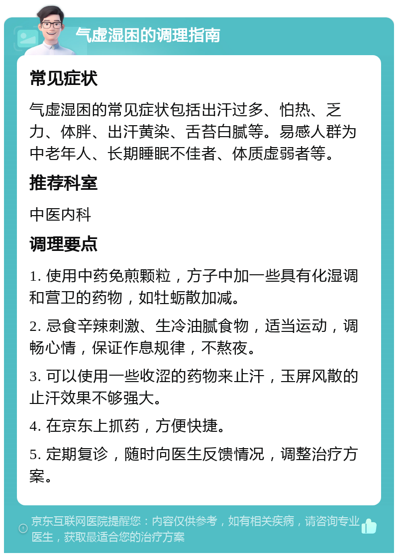 气虚湿困的调理指南 常见症状 气虚湿困的常见症状包括出汗过多、怕热、乏力、体胖、出汗黄染、舌苔白腻等。易感人群为中老年人、长期睡眠不佳者、体质虚弱者等。 推荐科室 中医内科 调理要点 1. 使用中药免煎颗粒，方子中加一些具有化湿调和营卫的药物，如牡蛎散加减。 2. 忌食辛辣刺激、生冷油腻食物，适当运动，调畅心情，保证作息规律，不熬夜。 3. 可以使用一些收涩的药物来止汗，玉屏风散的止汗效果不够强大。 4. 在京东上抓药，方便快捷。 5. 定期复诊，随时向医生反馈情况，调整治疗方案。