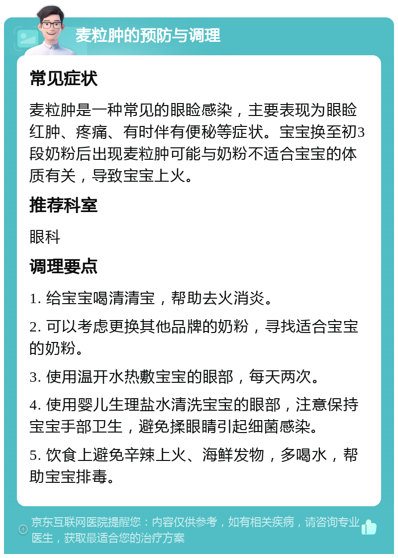 麦粒肿的预防与调理 常见症状 麦粒肿是一种常见的眼睑感染，主要表现为眼睑红肿、疼痛、有时伴有便秘等症状。宝宝换至初3段奶粉后出现麦粒肿可能与奶粉不适合宝宝的体质有关，导致宝宝上火。 推荐科室 眼科 调理要点 1. 给宝宝喝清清宝，帮助去火消炎。 2. 可以考虑更换其他品牌的奶粉，寻找适合宝宝的奶粉。 3. 使用温开水热敷宝宝的眼部，每天两次。 4. 使用婴儿生理盐水清洗宝宝的眼部，注意保持宝宝手部卫生，避免揉眼睛引起细菌感染。 5. 饮食上避免辛辣上火、海鲜发物，多喝水，帮助宝宝排毒。