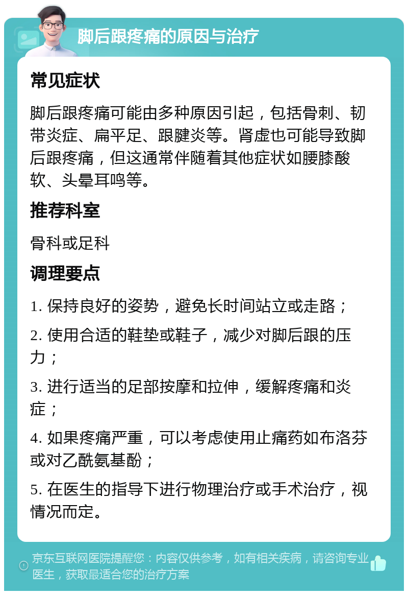 脚后跟疼痛的原因与治疗 常见症状 脚后跟疼痛可能由多种原因引起，包括骨刺、韧带炎症、扁平足、跟腱炎等。肾虚也可能导致脚后跟疼痛，但这通常伴随着其他症状如腰膝酸软、头晕耳鸣等。 推荐科室 骨科或足科 调理要点 1. 保持良好的姿势，避免长时间站立或走路； 2. 使用合适的鞋垫或鞋子，减少对脚后跟的压力； 3. 进行适当的足部按摩和拉伸，缓解疼痛和炎症； 4. 如果疼痛严重，可以考虑使用止痛药如布洛芬或对乙酰氨基酚； 5. 在医生的指导下进行物理治疗或手术治疗，视情况而定。