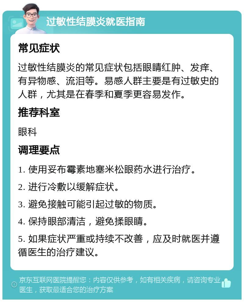 过敏性结膜炎就医指南 常见症状 过敏性结膜炎的常见症状包括眼睛红肿、发痒、有异物感、流泪等。易感人群主要是有过敏史的人群，尤其是在春季和夏季更容易发作。 推荐科室 眼科 调理要点 1. 使用妥布霉素地塞米松眼药水进行治疗。 2. 进行冷敷以缓解症状。 3. 避免接触可能引起过敏的物质。 4. 保持眼部清洁，避免揉眼睛。 5. 如果症状严重或持续不改善，应及时就医并遵循医生的治疗建议。